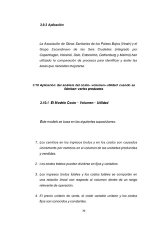 79
3.9.3 Aplicación
La Asociación de Obras Sanitarias de los Países Bajos (Vewin) y el
Grupo Escandinavo de las Seis Ciudades (integrado por
Copenhagen, Helsinki, Oslo, Estocolmo, Gothenburg y Malmö) han
utilizado la comparación de procesos para identificar y aislar las
áreas que necesitan mejorarse.
3.10 Aplicación del análisis del costo- volumen- utilidad cuando se
fabrican varios productos
3.10.1 El Modelo Costo – Volumen – Utilidad
Este modelo se basa en las siguientes suposiciones:
1. Los cambios en los ingresos brutos y en los costos son causados
únicamente por cambios en el volumen de las unidades producidas
y vendidas.
2. Los costos totales pueden dividirse en fijos y variables.
3. Los ingresos brutos totales y los costos totales se comportan en
una relación lineal con respecto al volumen dentro de un rango
relevante de operación.
4. El precio unitario de venta, el costo variable unitario y los costos
fijos son conocidos y constantes.
 