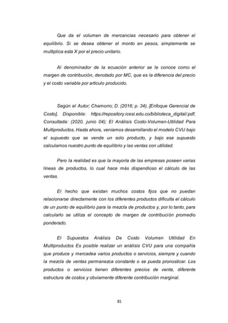 81
Que da el volumen de mercancías necesario para obtener el
equilibrio. Si se desea obtener el monto en pesos, simplemente se
multiplica esta X por el precio unitario.
Al denominador de la ecuación anterior se le conoce como el
margen de contribución, denotado por MC, que es la diferencia del precio
y el costo variable por artículo producido.
Según el Autor; Chamorro; D. (2016; p. 34), [Enfoque Gerencial de
Costo], Disponible: https://repository.icesi.edu.co/biblioteca_digital/.pdf,
Consultada: (2020, junio 04); El Análisis Costo-Volumen-Utilidad Para
Multiproductos, Hasta ahora, veníamos desarrollando el modelo CVU bajo
el supuesto que se vende un solo producto, y bajo ese supuesto
calculamos nuestro punto de equilibrio y las ventas con utilidad.
Pero la realidad es que la mayoría de las empresas poseen varias
líneas de productos, lo cual hace más dispendioso el cálculo de las
ventas.
El hecho que existan muchos costos fijos que no puedan
relacionarse directamente con los diferentes productos dificulta el cálculo
de un punto de equilibrio para la mezcla de productos y, por lo tanto, para
calcularlo se utiliza el concepto de margen de contribución promedio
ponderado.
El Supuestos Análisis De Costo Volumen Utilidad En
Multiproductos Es posible realizar un análisis CVU para una compañía
que produce y mercadea varios productos o servicios, siempre y cuando
la mezcla de ventas permanezca constante o se pueda pronosticar. Los
productos o servicios tienen diferentes precios de venta, diferente
estructura de costos y obviamente diferente contribución marginal.
 