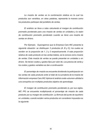 82
La mezcla de ventas es la combinación relativa en la cual los
productos son vendidos, en otras palabras, representa la manera como
los productos participan del portafolio de ventas.
El análisis se lleva a cabo calculando el margen de contribución
promedio ponderado para una mezcla de ventas en unidades y la razón
de contribución promedio ponderado cuando se tiene una mezcla de
ventas en dinero.
Por Ejemplo. Supongamos que la Empresa Caro INC presenta la
siguiente situación: se distribuyen 3 productos (A, B y C), los cuales se
venden en la proporción de 1, 2 y 3 respectivamente. A esta proporción
relativa de cada producto en las ventas totales, se le conoce como mezcla
de ventas. Esta mezcla de ventas se puede presentar en unidades o en
dinero. Se tienen costos y gastos fijos por valor de. Los precios de venta y
los costos y gastos variables se dan a continuación
El porcentaje de mezcla se encuentra dividiendo la participación en
las ventas de cada producto entre el total de la sumatoria de la mezcla de
Información empresa Caro INC Aplicar el análisis costo-volumen-utilidad a
una compañía con múltiples productos objetivo de aprendizaje.
El margen de contribución promedio ponderado (o, por sus siglas,
MC PP) se encuentra multiplicando el porcentaje de mezcla de cada
producto por su margen de contribución. La fórmula del punto de equilibrio
en unidades, cuando existen varios productos sin considerar impuestos es
la siguiente:
 