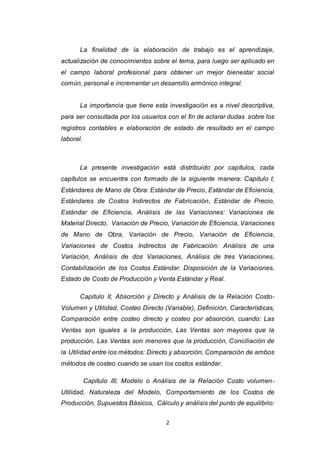 2
La finalidad de la elaboración de trabajo es el aprendizaje,
actualización de conocimientos sobre el tema, para luego ser aplicado en
el campo laboral profesional para obtener un mejor bienestar social
común, personal e incrementar un desarrollo armónico integral.
La importancia que tiene esta investigación es a nivel descriptiva,
para ser consultada por los usuarios con el fin de aclarar dudas sobre los
registros contables e elaboración de estado de resultado en el campo
laboral.
La presente investigación está distribuido por capítulos, cada
capítulos se encuentra con formado de la siguiente manera: Capitulo I;
Estándares de Mano de Obra: Estándar de Precio, Estándar de Eficiencia,
Estándares de Costos Indirectos de Fabricación, Estándar de Precio,
Estándar de Eficiencia, Análisis de las Variaciones: Variaciones de
Material Directo, Variación de Precio, Variación de Eficiencia, Variaciones
de Mano de Obra, Variación de Precio, Variación de Eficiencia,
Variaciones de Costos Indirectos de Fabricación: Análisis de una
Variación, Análisis de dos Variaciones, Análisis de tres Variaciones,
Contabilización de los Costos Estándar. Disposición de la Variaciones.
Estado de Costo de Producción y Venta Estándar y Real.
Capitulo II; Absorción y Directo y Análisis de la Relación Costo-
Volumen y Utilidad, Costeo Directo (Variable), Definición, Características,
Comparación entre costeo directo y costeo por absorción, cuando: Las
Ventas son iguales a la producción, Las Ventas son mayores que la
producción, Las Ventas son menores que la producción, Conciliación de
la Utilidad entre los métodos: Directo y absorción, Comparación de ambos
métodos de costeo cuando se usan los costos estándar.
Capitulo III; Modelo o Análisis de la Relación Costo volumen-
Utilidad, Naturaleza del Modelo, Comportamiento de los Costos de
Producción, Supuestos Básicos, Cálculo y análisis del punto de equilibrio:
 