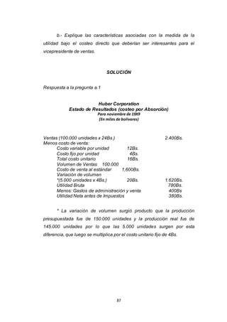 87
b.- Explique las características asociadas con la medida de la
utilidad bajo el costeo directo que deberían ser interesantes para el
vicepresidente de ventas.
SOLUCIÓN
Respuesta a la pregunta a.1
Huber Corporation
Estado de Resultados (costeo por Absorción)
Para noviembre de 19X9
(En miles de bolívares)
Ventas (100.000 unidades x 24Bs.) 2.400Bs.
Menos costo de venta:
Costo variable por unidad 12Bs.
Costo fijo por unidad 4Bs.
Total costo unitario 16Bs.
Volumen de Ventas 100.000
Costo de venta al estándar 1,600Bs.
Variación de volumen
*(5.000 unidades x 4Bs.) 20Bs. 1.620Bs.
Utilidad Bruta 780Bs.
Menos: Gastos de administración y venta 400Bs
Utilidad Neta antes de Impuestos 380Bs.
* La variación de volumen surgió producto que la producción
presupuestada fue de 150.000 unidades y la producción real fue de
145.000 unidades por lo que las 5.000 unidades surgen por esta
diferencia, que luego se multiplica por el costo unitario fijo de 4Bs.
 
