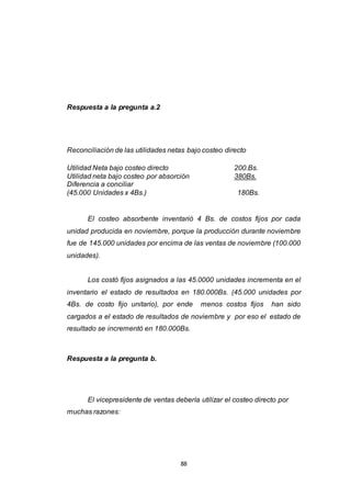 88
Respuesta a la pregunta a.2
Reconciliación de las utilidades netas bajo costeo directo
Utilidad Neta bajo costeo directo 200.Bs.
Utilidad neta bajo costeo por absorción 380Bs.
Diferencia a conciliar
(45.000 Unidades x 4Bs.) 180Bs.
El costeo absorbente inventarió 4 Bs. de costos fijos por cada
unidad producida en noviembre, porque la producción durante noviembre
fue de 145.000 unidades por encima de las ventas de noviembre (100.000
unidades).
Los costó fijos asignados a las 45.0000 unidades incrementa en el
inventario el estado de resultados en 180.000Bs. (45.000 unidades por
4Bs. de costo fijo unitario), por ende menos costos fijos han sido
cargados a el estado de resultados de noviembre y por eso el estado de
resultado se incrementó en 180.000Bs.
Respuesta a la pregunta b.
El vicepresidente de ventas debería utilizar el costeo directo por
muchas razones:
 