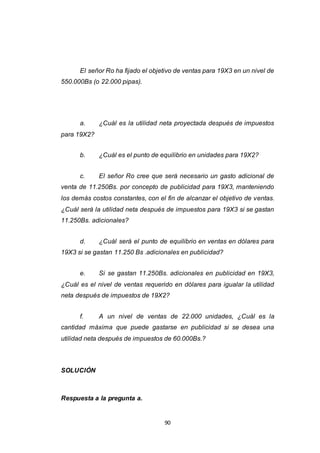 90
El señor Ro ha fijado el objetivo de ventas para 19X3 en un nivel de
550.000Bs (o 22.000 pipas).
a. ¿Cuál es la utilidad neta proyectada después de impuestos
para 19X2?
b. ¿Cuál es el punto de equilibrio en unidades para 19X2?
c. El señor Ro cree que será necesario un gasto adicional de
venta de 11.250Bs. por concepto de publicidad para 19X3, manteniendo
los demás costos constantes, con el fin de alcanzar el objetivo de ventas.
¿Cuál será la utilidad neta después de impuestos para 19X3 si se gastan
11.250Bs. adicionales?
d. ¿Cuál será el punto de equilibrio en ventas en dólares para
19X3 si se gastan 11.250 Bs .adicionales en publicidad?
e. Si se gastan 11.250Bs. adicionales en publicidad en 19X3,
¿Cuál es el nivel de ventas requerido en dólares para igualar la utilidad
neta después de impuestos de 19X2?
f. A un nivel de ventas de 22.000 unidades, ¿Cuál es la
cantidad máxima que puede gastarse en publicidad si se desea una
utilidad neta después de impuestos de 60.000Bs.?
SOLUCIÓN
Respuesta a la pregunta a.
 
