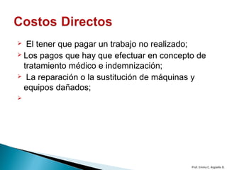  El tener que pagar un trabajo no realizado;
 Los pagos que hay que efectuar en concepto de
tratamiento médico e indemnización;
 La reparación o la sustitución de máquinas y
equipos dañados;

Prof. Emma C. Argüello D.
 