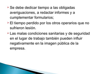 Se debe dedicar tiempo a las obligadas
averiguaciones, a redactar informes y a
cumplementar formularios;
 El tiempo perdido por los otros operarios que no
sufrieron lesión.
 Las malas condiciones sanitarias y de seguridad
en el lugar de trabajo también pueden influir
negativamente en la imagen pública de la
empresa.
 