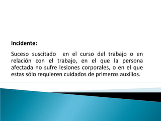 Incidente:
Suceso suscitado en el curso del trabajo o en
relación con el trabajo, en el que la persona
afectada no sufre lesiones corporales, o en el que
estas sólo requieren cuidados de primeros auxilios.
 