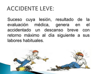 Suceso cuya lesión, resultado de la
evaluación médica, genera en el
accidentado un descanso breve con
retorno máximo al día siguiente a sus
labores habituales.
 