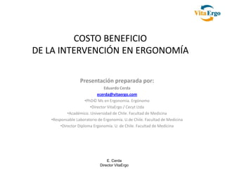 COSTO BENEFICIO
DE LA INTERVENCIÓN EN ERGONOMÍA

                  Presentación preparada por:
                                 Eduardo Cerda
                             ecerda@vitaergo.com
                      •PhD© Ms en Ergonomía. Ergónomo
                         •Director VitaErgo / Cecyt Ltda
            •Académico. Universidad de Chile. Facultad de Medicina
   •Responsable Laboratorio de Ergonomía. U.de Chile. Facultad de Medicina
        •Director Diploma Ergonomía. U. de Chile. Facultad de Medicina




                                 E. Cerda
                             Director VitaErgo
 