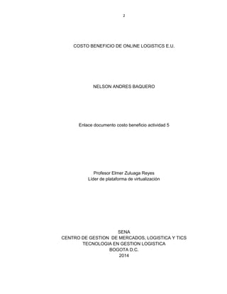 2
COSTO BENEFICIO DE ONLINE LOGISTICS E.U.
NELSON ANDRES BAQUERO
Enlace documento costo beneficio actividad 5
Profesor Elmer Zuluaga Reyes
Líder de plataforma de virtualización
SENA
CENTRO DE GESTION DE MERCADOS, LOGISTICA Y TICS
TECNOLOGIA EN GESTION LOGISTICA
BOGOTA D.C.
2014
 