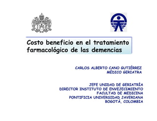 Costo beneficio en el tratamiento
farmacológico de las demencias

                CARLOS ALBERTO CANO GUTIÉRREZ
                              MÉDICO GERIATRA


                       JEFE UNIDAD DE GERIATRÍA
          DIRECTOR INSTITUTO DE ENVEJECIMIENTO
                          FACULTAD DE MEDICINA
              PONTIFICIA UNIVERSIDAD JAVERIANA
                              BOGOTÁ, COLOMBIA
 