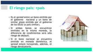 El riesgo país: rpaís
Es el spread entre un bono emitido por
el gobierno nacional y un bono de
similar plazo emitido por el gobierno
de los EEUU (o país similar).
Si ambos bonos se encuentran
emitidos en la misma moneda, la
diferencia de rendimientos será sólo
riesgo de default.
Si el bono nacional se encuentra
emitido en moneda doméstica, el
spread estará incluyendo, además, el
riesgo devaluatorio.
 