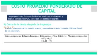 COSTO PROMEDIO PONDERADO DE
CAPITAL
Las proporciones óptimas de deudas, acciones preferentes y
capital contable común, junto con los costos de capital
(WACC).
A) Costo de la deuda después de impuestos
𝐾 𝐷(1 − 𝑇)
Costo componente de la deuda después de impuestos =Tasa de interés - Ahorros en impuestos
= KD −KDT
=KD(1 − T)
El costo relevante de las deudas nuevas, tomando en cuenta la deductibilidad fiscal
de los intereses.
 