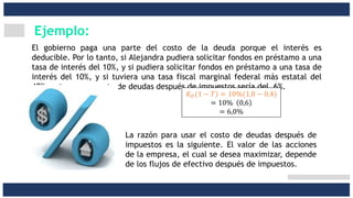 Ejemplo:
El gobierno paga una parte del costo de la deuda porque el interés es
deducible. Por lo tanto, si Alejandra pudiera solicitar fondos en préstamo a una
tasa de interés del 10%, y si pudiera solicitar fondos en préstamo a una tasa de
interés del 10%, y si tuviera una tasa fiscal marginal federal más estatal del
40%, entonces su costo de deudas después de impuestos sería del 6%.
𝐾 𝐷(1 − 𝑇) = 10%(1,0 − 0,4)
= 10% 0,6
= 6,0%
La razón para usar el costo de deudas después de
impuestos es la siguiente. El valor de las acciones
de la empresa, el cual se desea maximizar, depende
de los flujos de efectivo después de impuestos.
 