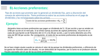 B) Acciones preferentes:
Tipo de acciones que promete (por lo general) un dividendo fijo, pero a discreción del
consejo de administración. Tiene preferencia sobre las acciones ordinarias en el pago de
dividendos y las reclamaciones sobre los activos
Costo de las acciones preferentes =KP =
DP
PN
Alejandra tiene acciones preferentes que pagan un dividendo de $/.10 por acción y que se venden en
$100 por acción en el mercado. Si se emite nuevas acciones de capital preferente, incurrirá en un
costo de suscripción (o de flotación) del 2,5 % o $2,50 por acción, y por lo tanto obtendrá una cifra
neta de $97.50 por acción. Por consiguiente, el costo de las acciones preferentes de Alejandra es de
10,3%.
𝑲 𝑷 =
$10
$97,50
= 10,3%
No se hace ningún ajuste cuando se calcula el valor de kp porque los dividendos preferentes, a diferencia de
los gastos de intereses sobre las deudas, no son deducibles de impuestos, por lo tanto no se producen ahorros
fiscales asociados con el uso de las acciones preferentes.
Ejemplo:
 