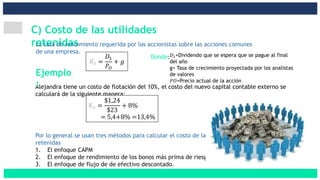 C) Costo de las utilidades
retenidasLa tasa de rendimiento requerida por los accionistas sobre las acciones comunes
de una empresa.
𝐾𝑆 =
𝐷1
𝑃𝑂
+ 𝑔
Alejandra tiene un costo de flotación del 10%, el costo del nuevo capital contable externo se
calculará de la siguiente manera:
Ks =
$1,24
$23
+ 8%
= 5,4+8% =13,4%
Ejemplo
:
𝐷1=Dividendo que se espera que se pague al final
del año
g= Tasa de crecimiento proyectada por los analistas
de valores
𝑃𝑂=Precio actual de la acción
Por lo general se usan tres métodos para calcular el costo de las utilidades
retenidas
1. El enfoque CAPM
2. El enfoque de rendimiento de los bonos más prima de riesgo
3. El enfoque de flujo de de efectivo descontado.
Donde:
 