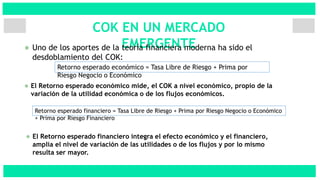 COK EN UN MERCADO
EMERGENTEUno de los aportes de la teoría financiera moderna ha sido el
desdoblamiento del COK:
Retorno esperado económico = Tasa Libre de Riesgo + Prima por
Riesgo Negocio o Económico
El Retorno esperado económico mide, el COK a nivel económico, propio de la
variación de la utilidad económica o de los flujos económicos.
Retorno esperado financiero = Tasa Libre de Riesgo + Prima por Riesgo Negocio o Económico
+ Prima por Riesgo Financiero
El Retorno esperado financiero integra el efecto económico y el financiero,
amplia el nivel de variación de las utilidades o de los flujos y por lo mismo
resulta ser mayor.
 