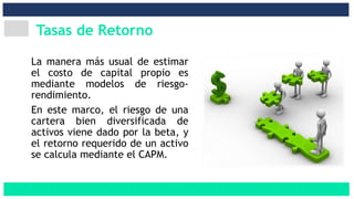 Tasas de Retorno
La manera más usual de estimar
el costo de capital propio es
mediante modelos de riesgo-
rendimiento.
En este marco, el riesgo de una
cartera bien diversificada de
activos viene dado por la beta, y
el retorno requerido de un activo
se calcula mediante el CAPM.
 