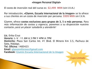 «Imagen Personal Digital»
El costo de inversión real del curso es: $2,499 MXN (sin I.V.A.)
Por introducción, «Glamm, Escuela Internacional de la Imagen» se lo ofrece
a sus clientes en un costo de inversión por persona: $999 MXN sin I.V.A.
Glamm, ofrece costos exclusivos para grupos de 3, 5 o más personas. Para
más información de costos y vigencia, ponemos a su disposición nuestro
contacto ¡será un placer saludarle y atenderle!
Lic. Erika Cruz
Horario: L-V : 11 AM A 3 PM Y 4PM A 7PM
Domicilio: Plaza San Carlos Int. #1 Blvd. El Minero Km 3.5, Pachuca de
Soto, Hidalgo.
Tel. Oficina: 1485423
Email: glamminformes@gmail.com
Facebook: Glamm Escuela Internacional de la Imagen
Cupo Limitado
 