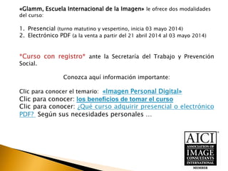 «Glamm, Escuela Internacional de la Imagen» le ofrece dos modalidades
del curso:
1. Presencial (turno matutino y vespertino, inicia 03 mayo 2014)
2. Electrónico PDF (a la venta a partir del 21 abril 2014 al 03 mayo 2014)
*Curso con registro* ante la Secretaría del Trabajo y Prevención
Social.
Conozca aquí información importante:
Clic para conocer el temario: «Imagen Personal Digital»
Clic para conocer: los beneficios de tomar el curso
Clic para conocer: ¿Qué curso adquirir presencial o electrónico
PDF? Según sus necesidades personales …
 
