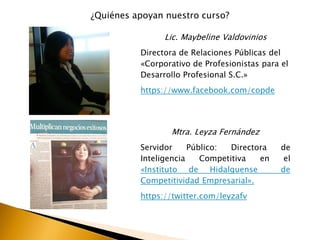 ¿Quiénes apoyan nuestro curso?
Lic. Maybeline Valdovinios
Directora de Relaciones Públicas del
«Corporativo de Profesionistas para el
Desarrollo Profesional S.C.»
https://www.facebook.com/copde
Mtra. Leyza Fernández
Servidor Público: Directora de
Inteligencia Competitiva en el
«Instituto de Hidalguense de
Competitividad Empresarial».
https://twitter.com/leyzafv
 
