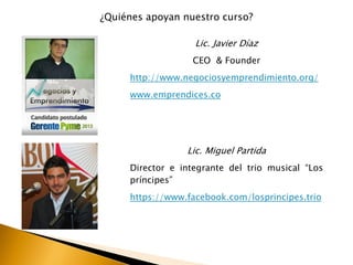 ¿Quiénes apoyan nuestro curso?
Lic. Javier Díaz
CEO & Founder
http://www.negociosyemprendimiento.org/
www.emprendices.co
Lic. Miguel Partida
Director e integrante del trio musical “Los
príncipes”
https://www.facebook.com/losprincipes.trio
 