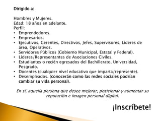 Dirigido a:
Hombres y Mujeres.
Edad: 18 años en adelante.
Perfil:
• Emprendedores.
• Empresarios.
• Ejecutivos, Gerentes, Directivos, Jefes, Supervisores, Líderes de
área, Operativos.
• Servidores Públicos (Gobierno Municipal, Estatal y Federal).
• Líderes/Representantes de Asociaciones Civiles.
• Estudiantes o recién egresados del Bachillerato, Universidad,
Posgrado.
• Docentes (cualquier nivel educativo que imparta/represente).
• Desempleados. (conocerán como las redes sociales podrían
cambiar su vida personal).
En sí, aquella persona que desee mejorar, posicionar y aumentar su
reputación e imagen personal digital.
¡Inscríbete!
 