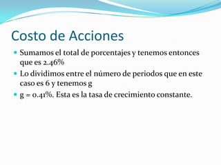 Costo de Acciones
 Sumamos el total de porcentajes y tenemos entonces
que es 2.46%
 Lo dividimos entre el número de periodos que en este
caso es 6 y tenemos g
 g = 0.41%. Esta es la tasa de crecimiento constante.
 