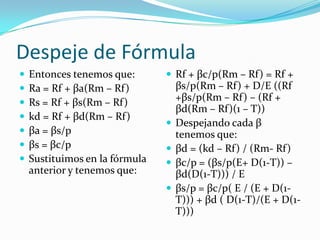 Despeje de Fórmula
 Entonces tenemos que:
 Ra = Rf + βa(Rm – Rf)
 Rs = Rf + βs(Rm – Rf)
 kd = Rf + βd(Rm – Rf)
 βa = βs/p
 βs = βc/p
 Sustituimos en la fórmula
anterior y tenemos que:
 Rf + βc/p(Rm – Rf) = Rf +
βs/p(Rm – Rf) + D/E ((Rf
+βs/p(Rm – Rf) – (Rf +
βd(Rm – Rf)(1 – T))
 Despejando cada β
tenemos que:
 βd = (kd – Rf) / (Rm- Rf)
 βc/p = (βs/p(E+ D(1-T)) –
βd(D(1-T))) / E
 βs/p = βc/p( E / (E + D(1-
T))) + βd ( D(1-T)/(E + D(1-
T)))
 