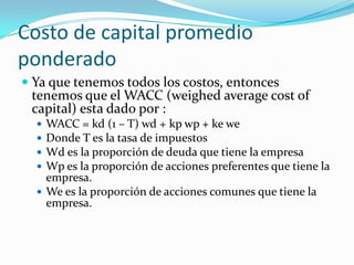 Costo de capital promedio
ponderado
 Ya que tenemos todos los costos, entonces
tenemos que el WACC (weighed average cost of
capital) esta dado por :
 WACC = kd (1 – T) wd + kp wp + ke we
 Donde T es la tasa de impuestos
 Wd es la proporción de deuda que tiene la empresa
 Wp es la proporción de acciones preferentes que tiene la
empresa.
 We es la proporción de acciones comunes que tiene la
empresa.
 
