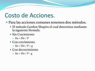 Costo de Acciones.
 Para las acciones comunes tenemos dos métodos.
 El método Gordon Shapiro el cual determina mediante
la siguiente fórmula:
 Sin Crecimiento
 Ke = Div / P
 Con crecimiento
 Ke = Div / P + g
 Con decrecimiento
 Ke = Div / P - g
 