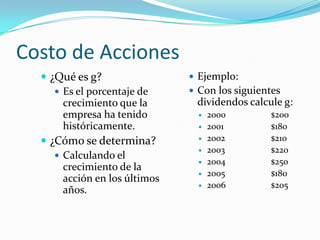 Costo de Acciones
 ¿Qué es g?
 Es el porcentaje de
crecimiento que la
empresa ha tenido
históricamente.
 ¿Cómo se determina?
 Calculando el
crecimiento de la
acción en los últimos
años.
 Ejemplo:
 Con los siguientes
dividendos calcule g:
 2000 $200
 2001 $180
 2002 $210
 2003 $220
 2004 $250
 2005 $180
 2006 $205
 