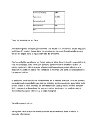 ValorFacial (US$) 1000
Tasa cupón 10.00%
Periodos(años) 5
Precioactual 980
RAV ¿?
Tabla de amortización en Excel
Amortizar significa extinguir gradualmente una deuda o un préstamo a través de pagos
periódicos. El objetivo de una tabla de amortización es especificar el detalle de cada
uno de los pagos hasta la liquidación total del préstamo.
Es muy probable que alguna vez hayas visto una tabla de amortización, especialmente
si te has acercado a una institución bancaria para solicitar un crédito de auto o un
crédito hipotecario. Generalmente el asesor del banco te preguntará el monto y la
duración deseada del crédito y de inmediato te mostrará una tabla con el desglose de
los pagos a realizar.
El asesor no hace los cálculos manualmente en el instante sino que utiliza un sistema
computacional desarrollado para ese fin. Nosotros también podemos automatizar este
tipo de tareas al crear una tabla de amortización en Excel y de esa manera conocer
fácil y rápidamente la cantidad de pagos a realizar y así como los montos exactos
destinados al pago de intereses y al pago de capital.
Variables para el cálculo
Para poder crear la tabla de amortización en Excel debemos tener al menos la
siguiente información:
 