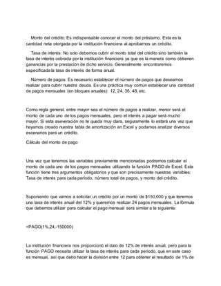 Monto del crédito: Es indispensable conocer el monto del préstamo. Esta es la
cantidad neta otorgada por la institución financiera al aprobarnos un crédito.
Tasa de interés: No solo debemos cubrir el monto total del crédito sino también la
tasa de interés cobrada por la institución financiera ya que es la manera como obtienen
ganancias por la prestación de dicho servicio. Generalmente encontraremos
especificada la tasa de interés de forma anual.
Número de pagos: Es necesario establecer el número de pagos que deseamos
realizar para cubrir nuestra deuda. Es una práctica muy común establecer una cantidad
de pagos mensuales (en bloques anuales): 12, 24, 36, 48, etc.
Como regla general, entre mayor sea el número de pagos a realizar, menor será el
monto de cada uno de los pagos mensuales, pero el interés a pagar será mucho
mayor. Si esta aseveración no te queda muy clara, seguramente lo estará una vez que
hayamos creado nuestra tabla de amortización en Excel y podamos analizar diversos
escenarios para un crédito.
Cálculo del monto de pago
Una vez que tenemos las variables previamente mencionadas podremos calcular el
monto de cada uno de los pagos mensuales utilizando la función PAGO de Excel. Esta
función tiene tres argumentos obligatorios y que son precisamente nuestras variables:
Tasa de interés para cada período, número total de pagos, y monto del crédito.
Suponiendo que vamos a solicitar un crédito por un monto de $150,000 y que tenemos
una tasa de interés anual del 12% y queremos realizar 24 pagos mensuales. La fórmula
que debemos utilizar para calcular el pago mensual será similar a la siguiente:
=PAGO(1%,24,-150000)
La institución financiera nos proporcionó el dato de 12% de interés anual, pero para la
función PAGO necesita utilizar la tasa de interés para cada período, que en este caso
es mensual, así que debo hacer la división entre 12 para obtener el resultado de 1% de
 