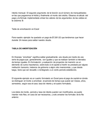 interés mensual. El segundo argumento de la función es el número de mensualidades
en las que pagaremos el rédito y finalmente el monto del crédito. Observa el cálculo del
pago y la fórmula implementada al leer los valores de los argumentos de las celdas en
la columna B:
Tabla de amortización en Excel
Para nuestro ejemplo ha quedado un pago de $7,061.02 que tendremos que hacer
durante 24 meses para saldar nuestra deuda.
TABLA DE AMORTIZACIÓN
En finanzas “amortizar” significa saldar gradualmente una deuda por medio de una
serie de pagos que, generalmente, son iguales y que se realizan también a intervalos
de tiempo iguales. En formulación y evaluación de proyectos de inversión es un
elemento de suma importancia, sobre todo si el capital a invertir es prestado por alguna
institución bancaria, instancia de gobierno o algún otro inversionista, y que desde
luego, tiene que ser devuelto o reintegrado a un cierto periodo establecido.
El siguiente ejemplo es un cuadro formulado en Excel para el pago de capital en donde
se distinguen el monto a amortizar, el periodo de tiempo que puede ser meses, años,
semestres, según sea el caso; tasa de interés y el cuadro formulado.
Los datos de monto, periodo y tasa de interés pueden ser modificados, se puede
insertar más filas, en caso de ser necesarias, y solo arrastrar las formulas de la fila
anterior.
 