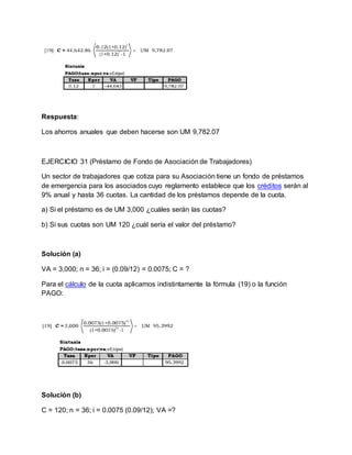 Respuesta:
Los ahorros anuales que deben hacerse son UM 9,782.07
EJERCICIO 31 (Préstamo de Fondo de Asociación de Trabajadores)
Un sector de trabajadores que cotiza para su Asociación tiene un fondo de préstamos
de emergencia para los asociados cuyo reglamento establece que los créditos serán al
9% anual y hasta 36 cuotas. La cantidad de los préstamos depende de la cuota.
a) Si el préstamo es de UM 3,000 ¿cuáles serán las cuotas?
b) Si sus cuotas son UM 120 ¿cuál sería el valor del préstamo?
Solución (a)
VA = 3,000; n = 36; i = (0.09/12) = 0.0075; C = ?
Para el cálculo de la cuota aplicamos indistintamente la fórmula (19) o la función
PAGO:
Solución (b)
C = 120; n = 36; i = 0.0075 (0.09/12); VA =?
 