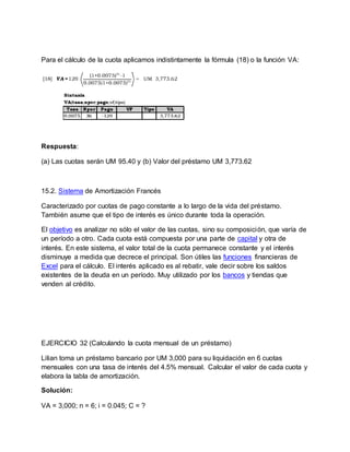Para el cálculo de la cuota aplicamos indistintamente la fórmula (18) o la función VA:
Respuesta:
(a) Las cuotas serán UM 95.40 y (b) Valor del préstamo UM 3,773.62
15.2. Sistema de Amortización Francés
Caracterizado por cuotas de pago constante a lo largo de la vida del préstamo.
También asume que el tipo de interés es único durante toda la operación.
El objetivo es analizar no sólo el valor de las cuotas, sino su composición, que varía de
un período a otro. Cada cuota está compuesta por una parte de capital y otra de
interés. En este sistema, el valor total de la cuota permanece constante y el interés
disminuye a medida que decrece el principal. Son útiles las funciones financieras de
Excel para el cálculo. El interés aplicado es al rebatir, vale decir sobre los saldos
existentes de la deuda en un período. Muy utilizado por los bancos y tiendas que
venden al crédito.
EJERCICIO 32 (Calculando la cuota mensual de un préstamo)
Lilian toma un préstamo bancario por UM 3,000 para su liquidación en 6 cuotas
mensuales con una tasa de interés del 4.5% mensual. Calcular el valor de cada cuota y
elabora la tabla de amortización.
Solución:
VA = 3,000; n = 6; i = 0.045; C = ?
 