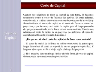 Costo de Capital
Costo de
Capital
4
Cuando nos referimos al costo de capital de una firma, lo hacemos
usualmente como el costo de financiar los activos. En otras palabras,
considerando a la firma como una sucesión de proyectos de inversión y
financiamiento, el costo de capital es el costo de financiar todos los
proyectos y, por lo tanto, es el costo de capital para el riesgo promedio
del proyecto constituido por la firma misma como un todo. Cuando nos
referimos al costo de capital de un proyecto, nos referimos al costo del
capital que refleja este proyecto. Entonces, :
¿Porque se calcula el costo de capital de la firma como un todo?
1. El costo de capital de la firma, se utiliza como punto de partida para
luego determinar el costo de capital de un un proyecto específico. Y
luego se ajusta para arriba o abajo según el riesgo del proyecto.
2. Si el proyecto tiene un riesgo similar al de la firma, el costo de capital
de ésta puede ser una razonable aproximación.
 