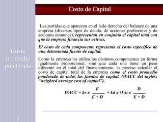 Costo de Capital
Costo
promedio
ponderado
5
Las partidas que aparecen en el lado derecho del balance de una
empresa (diversos tipos de deuda, de acciones preferentes y de
acciones comunes), representan en conjunto el capital total con
que la empresa financia sus activos.
El costo de cada componente representa el costo específico de
una deteminada fuente de capital.
Como la empresa no utiliza los distintos componentes en forma
igualmente proporcional, sino que cada una tiene un peso
diferente en el total del financiamiento, es preciso calcular el
costo de capital total de la empresa como el costo promedio
ponderado de todas las fuentes de capital. (WACC del inglés:
“weighted average cost of capital”).
E D
WACC = ke x + kd x (1-t) x
E + D E + D
 