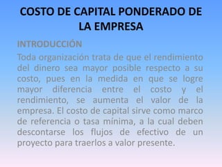 COSTO DE CAPITAL PONDERADO DE 
LA EMPRESA 
INTRODUCCIÓN 
Toda organización trata de que el rendimiento 
del dinero sea mayor posible respecto a su 
costo, pues en la medida en que se logre 
mayor diferencia entre el costo y el 
rendimiento, se aumenta el valor de la 
empresa. El costo de capital sirve como marco 
de referencia o tasa mínima, a la cual deben 
descontarse los flujos de efectivo de un 
proyecto para traerlos a valor presente. 
 