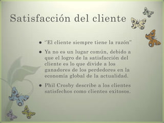 Satisfacción del cliente
 ‘’El cliente siempre tiene la razón’’
 Ya no es un lugar común, debido a
que el logro de la satisfacción del
cliente es lo que divide a los
ganadores de los perdedores en la
economía global de la actualidad.
 Phil Crosby describe a los clientes
satisfechos como clientes exitosos.
 