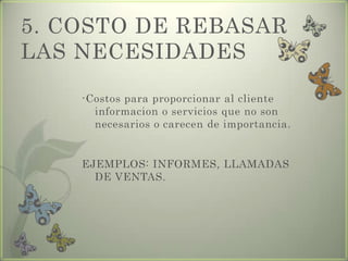 5. COSTO DE REBASAR
LAS NECESIDADES
-Costos para proporcionar al cliente
informacion o servicios que no son
necesarios o carecen de importancia.
EJEMPLOS: INFORMES, LLAMADAS
DE VENTAS.
 