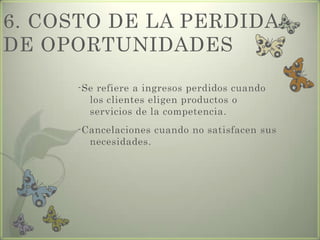 6. COSTO DE LA PERDIDA
DE OPORTUNIDADES
-Se refiere a ingresos perdidos cuando
los clientes eligen productos o
servicios de la competencia.
-Cancelaciones cuando no satisfacen sus
necesidades.
 