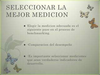 SELECCIONAR LA
MEJOR MEDICION
 Elegir la medicion adecuada es el
siguiente paso en el proceso de
benchmarking.
 -Comparacion del desempeño
 -Es importante seleccionar mediciones
que sean verdaderos indicadores de
desarrollo.
 
