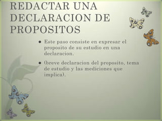 REDACTAR UNA
DECLARACION DE
PROPOSITOS
 Este paso consiste en expresar el
proposito de su estudio en una
declaracion.
 (breve declaracion del proposito, tema
de estudio y las mediciones que
implica).
 