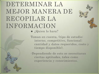 DETERMINAR LA
MEJOR MANERA DE
RECOPILAR LA
INFORMACION
 ¿Quien lo hara?
Toman en cuenta, (tipo de estudio:
interno, competitivo, funcional;
cantidad y datos requeridos, costo y
tiempo disponible).
-Dependiendo de esto se necesitaran
ciertas aptitudes, tales como
experiencia y conocimientos.
 
