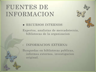 FUENTES DE
INFORMACION
 RECURSOS INTERNOS:
Expertos, analistas de mercadotecnia,
bibliotecas de la organizacion
• INFORMACION EXTERNA:
Busquedas en bibliotecas publicas,
informes externos, investigacion
original.
 