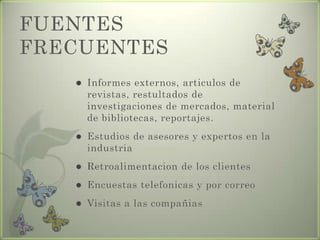 FUENTES
FRECUENTES
 Informes externos, articulos de
revistas, restultados de
investigaciones de mercados, material
de bibliotecas, reportajes.
 Estudios de asesores y expertos en la
industria
 Retroalimentacion de los clientes
 Encuestas telefonicas y por correo
 Visitas a las compañias
 