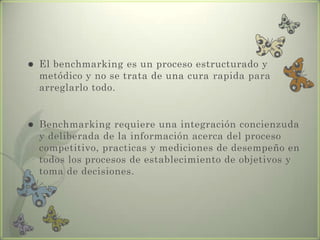  El benchmarking es un proceso estructurado y
metódico y no se trata de una cura rapida para
arreglarlo todo.
 Benchmarking requiere una integración concienzuda
y deliberada de la información acerca del proceso
competitivo, practicas y mediciones de desempeño en
todos los procesos de establecimiento de objetivos y
toma de decisiones.
 