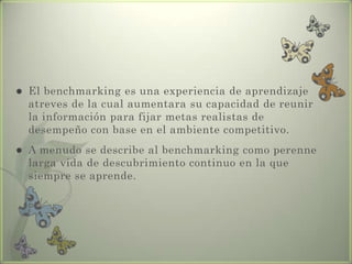  El benchmarking es una experiencia de aprendizaje
atreves de la cual aumentara su capacidad de reunir
la información para fijar metas realistas de
desempeño con base en el ambiente competitivo.
 A menudo se describe al benchmarking como perenne
larga vida de descubrimiento continuo en la que
siempre se aprende.
 