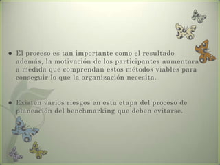  El proceso es tan importante como el resultado
además, la motivación de los participantes aumentara
a medida que comprendan estos métodos viables para
conseguir lo que la organización necesita.
 Existen varios riesgos en esta etapa del proceso de
planeación del benchmarking que deben evitarse.
 